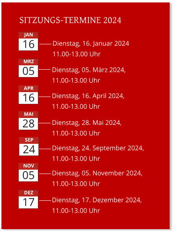 SITZUNGS-TERMINE 2024 Dienstag, 05. März 2024,11.00-13.00 Uhr Dienstag, 16. Januar 2024  11.00-13.00 Uhr Dienstag, 16. April 2024,11.00-13.00 Uhr Dienstag, 28. Mai 2024, 11.00-13.00 Uhr  Dienstag, 24. September 2024, 11.00-13.00 Uhr Dienstag, 05. November 2024, 11.00-13.00 Uhr       JAN 16 MRZ 05 APR 16 MAI 28 SEP 24 NOV 05 Dienstag, 17. Dezember 2024, 11.00-13.00 Uhr       DEZ 17